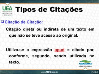 Tipos de Citações
 Citação de Citação:
Citação direta ou indireta de um texto em
que não se teve acesso ao original.
Utiliza-se a expressão apud = citado por,
conforme, segundo, sendo utilizada no
texto.
 