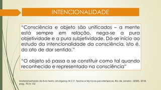 INTENCIONALIDADE
“Consciência e objeto são unificados – a mente
está sempre em relação, nega-se a pura
objetividade e a pura subjetividade. Dá-se início ao
estudo da intencionalidade da consciência, isto é,
do ato de dar sentido.”
“O objeto só passa a se constituir como tal quando
reconhecido e representado na consciência”
Material extraído do livro texto: Urrutigaray M.C.F. Teorias e técnicas psicoterápicas. Rio de Janeiro : SESES, 2018.
pag,: 93 A 102
 