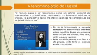 A fenomenologia de Husserl
“O homem passa a ser reconhecido como um sistema funcional de
interconexões e possibilidades, considerado um fenômeno individual e
singular. Tal perspectiva trouxe importantes avanços na compreensão da
subjetividade humana.”
o Na raiz da fenomenologia, se apresenta
Franz Brentano, defendendo que a realidade
está na consciência de cada um, na maneira
como cada um vive o mundo, como se vê,
sente, toca, ouve e percebe.
o Existe uma distinção entre o ato físico e o
ato psíquico, sendo tarefa da psicologia
estudar o ato psíquico
Material extraído do livro texto: Urrutigaray M.C.F. Teorias e técnicas psicoterápicas. Rio de Janeiro : SESES, 2018.
pag,: 93 A 102
 