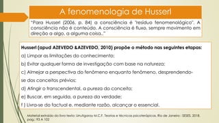 A fenomenologia de Husserl
“Para Husserl (2006, p. 84) a consciência é "resíduo fenomenológico". A
consciência não é conteúdo. A consciência é fluxo, sempre movimento em
direção a algo, a alguma coisa,.”
Husserl (apud AZEVEDO &AZEVEDO, 2010) propõe o método nas seguintes etapas:
a) Limpar as limitações do conhecimento;
b) Evitar qualquer forma de investigação com base na natureza;
c) Almejar a perspectiva do fenômeno enquanto fenômeno, desprendendo-
se dos conceitos prévios;
d) Atingir o transcendental, a pureza do conceito;
e) Buscar, em seguida, a pureza da verdade;
f ) Livra-se do factual e, mediante razão, alcançar o essencial.
Material extraído do livro texto: Urrutigaray M.C.F. Teorias e técnicas psicoterápicas. Rio de Janeiro : SESES, 2018.
pag,: 93 A 102
 