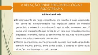 A RELAÇÃO ENTRE FENOMENOLOGIA E
PSICOTERAPIA
A Intencionalidade
❑ Direcionamento de nossa consciência em relação à coisa observada.
Por conta da intencionalidade fica impossível pensar de maneira
generalista e universal numa descrição que se refira a mesma cena. É
como uma interpretação que temos de um fato, que varia dependendo
da pessoa, momento, época ou sentimentos. Por isso, não há como partir
de concepções previamente conhecidas.
❑ Mesmo que tenhamos conhecimento do que seja depressão, ansiedade,
estresse, trauma, pânico, entre outras coisas, a questão é como essas
situações acontecem para cada pessoa.
 