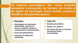 Os sistemas psicológicos têm como proposta
apresentar concepções de homem, de mundo e
de objeto da psicologia. Nesse sentido, podemos
identificar três grandes grupos:
Primeiro
 Abordagens de orientação
behaviorista, cujo foco é
buscar a relação causal na
compreensão comportamento.
 Forma de determinismo
 Submisso às influências
ambientais
 Segunda
 Modelo psicanalítico
 Ênfase é no sujeito e
 Na crença de que o é homem
movido por forças
inconscientes
 