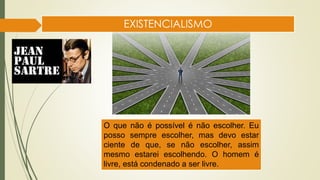 EXISTENCIALISMO
O que não é possível é não escolher. Eu
posso sempre escolher, mas devo estar
ciente de que, se não escolher, assim
mesmo estarei escolhendo. O homem é
livre, está condenado a ser livre.
 