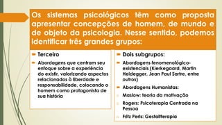 Os sistemas psicológicos têm como proposta
apresentar concepções de homem, de mundo e
de objeto da psicologia. Nesse sentido, podemos
identificar três grandes grupos:
 Terceiro
 Abordagens que centram seu
enfoque sobre a experiência
do existir, valorizando aspectos
relacionados à liberdade e
responsabilidade, colocando o
homem como protagonista de
sua história
 Dois subgrupos:
 Abordagens fenomenológico-
existenciais (Kierkegaard, Martin
Heidegger, Jean Paul Sartre, entre
outros)
 Abordagens Humanistas:
o Maslow: teoria da motivação
o Rogers: Psicoterapia Centrada na
Pessoa
o Fritz Perls: Gestaltterapia
 