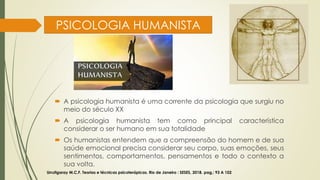 PSICOLOGIA HUMANISTA
 A psicologia humanista é uma corrente da psicologia que surgiu no
meio do século XX
 A psicologia humanista tem como principal característica
considerar o ser humano em sua totalidade
 Os humanistas entendem que a compreensão do homem e de sua
saúde emocional precisa considerar seu corpo, suas emoções, seus
sentimentos, comportamentos, pensamentos e todo o contexto a
sua volta.
Urrutigaray M.C.F. Teorias e técnicas psicoterápicas. Rio de Janeiro : SESES, 2018. pag,: 93 A 102
 