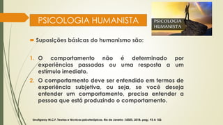 PSICOLOGIA HUMANISTA
 Suposições básicas do humanismo são:
1. O comportamento não é determinado por
experiências passadas ou uma resposta a um
estímulo imediato.
2. O comportamento deve ser entendido em termos de
experiência subjetiva, ou seja, se você deseja
entender um comportamento, precisa entender a
pessoa que está produzindo o comportamento.
Urrutigaray M.C.F. Teorias e técnicas psicoterápicas. Rio de Janeiro : SESES, 2018. pag,: 93 A 102
 
