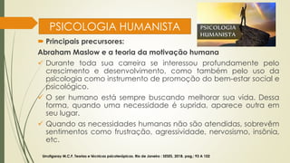 PSICOLOGIA HUMANISTA
 Principais precursores:
Abraham Maslow e a teoria da motivação humana
✓ Durante toda sua carreira se interessou profundamente pelo
crescimento e desenvolvimento, como também pelo uso da
psicologia como instrumento de promoção do bem-estar social e
psicológico.
✓ O ser humano está sempre buscando melhorar sua vida. Dessa
forma, quando uma necessidade é suprida, aparece outra em
seu lugar.
✓ Quando as necessidades humanas não são atendidas, sobrevêm
sentimentos como frustração, agressividade, nervosismo, insônia,
etc.
Urrutigaray M.C.F. Teorias e técnicas psicoterápicas. Rio de Janeiro : SESES, 2018. pag,: 93 A 102
 