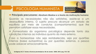 PSICOLOGIA HUMANISTA
 Principais precursores: Abraham Maslow e a teoria da motivação humana
Quando as necessidades não são satisfeitas, assiste-se a um
desequilíbrio interno. O sujeito procura alcançar um estado de
equilíbrio por meio de condutas (comportamentos) que lhe
permitam satisfazer essas necessidades.
A homeostasia do organismo psicológica depende tanto das
condições internas ao indivíduo quanto do meio externo.
Caso a homeostase não seja restabelecida, seja por quartões
internas (baixa autoestima) ou por questões externas, a pessoa
pode adoecer emocionalmente.
Urrutigaray M.C.F. Teorias e técnicas psicoterápicas. Rio de Janeiro : SESES, 2018. pag,: 93 A 102
 