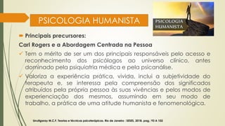 PSICOLOGIA HUMANISTA
 Principais precursores:
Carl Rogers e a Abordagem Centrada na Pessoa
✓ Tem o mérito de ser um dos principais responsáveis pelo acesso e
reconhecimento dos psicólogos ao universo clínico, antes
dominado pela psiquiatria médica e pela psicanálise.
✓ Valoriza a experiência prática, vivida, inclui a subjetividade do
terapeuta e, se interessa pela compreensão dos significados
atribuídos pela própria pessoa às suas vivências e pelos modos de
experienciação dos mesmos, assumindo em seu modo de
trabalho, a prática de uma atitude humanista e fenomenológica.
Urrutigaray M.C.F. Teorias e técnicas psicoterápicas. Rio de Janeiro : SESES, 2018. pag,: 93 A 102
 