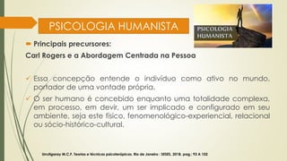 PSICOLOGIA HUMANISTA
 Principais precursores:
Carl Rogers e a Abordagem Centrada na Pessoa
✓ Essa concepção entende o indivíduo como ativo no mundo,
portador de uma vontade própria.
✓ O ser humano é concebido enquanto uma totalidade complexa,
em processo, em devir, um ser implicado e configurado em seu
ambiente, seja este físico, fenomenológico-experiencial, relacional
ou sócio-histórico-cultural.
Urrutigaray M.C.F. Teorias e técnicas psicoterápicas. Rio de Janeiro : SESES, 2018. pag,: 93 A 102
 