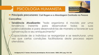 PSICOLOGIA HUMANISTA
 Principais precursores: Carl Rogers e a Abordagem Centrada na Pessoa
Conceitos:
✓ Tendência Atualizante: "todo organismo é movido por uma
tendência inerente para desenvolver todas as suas
potencialidades e para desenvolvê-las de maneira a favorecer sua
conservação e seu enriquecimento“
✓ Capacidade de o indivíduo se reorganizar e se reestruturar, uma
vez que certas condições facilitadoras deste processo sejam
atendidas.
Urrutigaray M.C.F. Teorias e técnicas psicoterápicas. Rio de Janeiro : SESES, 2018. pag,: 93 A 102
 