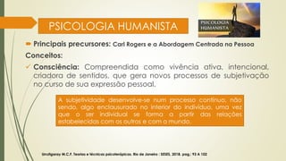 PSICOLOGIA HUMANISTA
 Principais precursores: Carl Rogers e a Abordagem Centrada na Pessoa
Conceitos:
✓ Consciência: Compreendida como vivência ativa, intencional,
criadora de sentidos, que gera novos processos de subjetivação
no curso de sua expressão pessoal.
Urrutigaray M.C.F. Teorias e técnicas psicoterápicas. Rio de Janeiro : SESES, 2018. pag,: 93 A 102
A subjetividade desenvolve-se num processo contínuo, não
sendo, algo enclausurado no interior do indivíduo, uma vez
que o ser individual se forma a partir das relações
estabelecidas com os outros e com o mundo.
 
