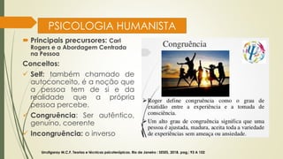 PSICOLOGIA HUMANISTA
 Principais precursores: Carl
Rogers e a Abordagem Centrada
na Pessoa
Conceitos:
✓ Self: também chamado de
autoconceito, é a noção que
a pessoa tem de si e da
realidade que a própria
pessoa percebe.
✓ Congruência: Ser autêntico,
genuíno, coerente
✓ Incongruência: o inverso
Urrutigaray M.C.F. Teorias e técnicas psicoterápicas. Rio de Janeiro : SESES, 2018. pag,: 93 A 102
 