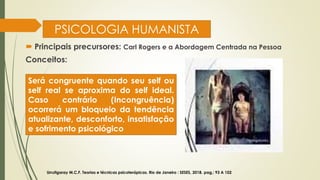 PSICOLOGIA HUMANISTA
 Principais precursores: Carl Rogers e a Abordagem Centrada na Pessoa
Conceitos:
Urrutigaray M.C.F. Teorias e técnicas psicoterápicas. Rio de Janeiro : SESES, 2018. pag,: 93 A 102
Será congruente quando seu self ou
self real se aproxima do self ideal.
Caso contrário (Incongruência)
ocorrerá um bloqueio da tendência
atualizante, desconforto, insatisfação
e sofrimento psicológico
 