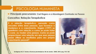 PSICOLOGIA HUMANISTA
 Principais precursores: Carl Rogers e a Abordagem Centrada na Pessoa
Conceitos: Relação Terapêutica
Urrutigaray M.C.F. Teorias e técnicas psicoterápicas. Rio de Janeiro : SESES, 2018. pag,: 93 A 102
É a relação terapêutica, pensada como
encontro entre duas pessoas, que favorece a
mudança e o crescimento. Rogers (1997) se
questiona com relação a como se pode tratar
e curar, ou mudar uma pessoa. Como se pode
proporcionar uma relação em que essa pessoa
possa utilizar os resultados para seu próprio
crescimento pessoal?
 