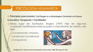 PSICOLOGIA HUMANISTA
 Principais precursores: Carl Rogers e a Abordagem Centrada na Pessoa
Conceitos: Terapeuta = Facilitador
❑ Nesse lugar de facilitador, Rogers (1997) fala de algumas
condições facilitadoras básicas para o crescimento do cliente, são
elas:
❑Compreensão: empatia
❑Aceitação incondicional
❑Congruência
Urrutigaray M.C.F. Teorias e técnicas psicoterápicas. Rio de Janeiro : SESES, 2018. pag,: 93 A 102
 