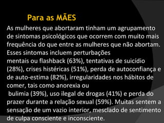 Para as MÃES As mulheres que abortaram tinham um agrupamento de sintomas psicológicos que ocorrem com muito mais frequência do que entre as mulheres que não abortam. Esses sintomas incluem perturbações  mentais ou flashback (63%), tentativas de suicídio (28%), crises histéricas (51%), perda de autoconfiança e de auto-estima (82%), irregularidades nos hábitos de comer, tais como anorexia ou bulimia (39%), uso ilegal de drogas (41%) e perda do prazer durante a relação sexual (59%). Muitas sentem a sensação de um vazio interior, mesclado de sentimento de culpa consciente e inconsciente. 