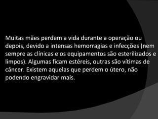 Muitas mães perdem a vida durante a operação ou depois, devido a intensas hemorragias e infecções (nem sempre as clínicas e os equipamentos são esterilizados e limpos). Algumas ficam estéreis, outras são vítimas de câncer. Existem aquelas que perdem o útero, não podendo engravidar mais. 