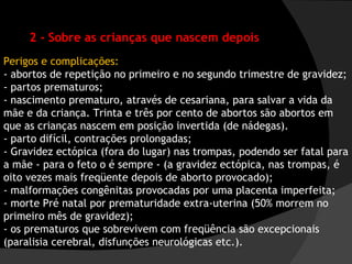 2 - Sobre as crianças que nascem depois Perigos e complicações:  - abortos de repetição no primeiro e no segundo trimestre de gravidez;  - partos prematuros;  - nascimento prematuro, através de cesariana, para salvar a vida da mãe e da criança. Trinta e três por cento de abortos são abortos em que as crianças nascem em posição invertida (de nádegas).  - parto difícil, contrações prolongadas;  - Gravidez ectópica (fora do lugar) nas trompas, podendo ser fatal para a mãe - para o feto o é sempre - (a gravidez ectópica, nas trompas, é oito vezes mais freqüente depois de aborto provocado);  - malformações congênitas provocadas por uma placenta imperfeita;  - morte Pré natal por prematuridade extra-uterina (50% morrem no primeiro mês de gravidez);  - os prematuros que sobrevivem com freqüência são excepcionais (paralisia cerebral, disfunções neurológicas etc.).  