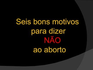 Seis bons motivos  para dizer  NÃO   ao aborto 