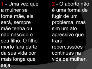 1  - Uma vez que a mulher se torne mãe, ela será, sempre mãe tenha ou não nascido o seu filho. O filho morto fará parte da sua vida por mais longa que seja. 2  - O aborto não é uma forma de fugir de um problema, mas sim um ato agressivo que trará repercussões continuas na vida da mulher. 