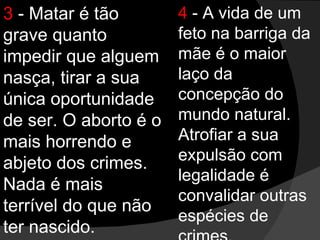 3  - Matar é tão grave quanto impedir que alguem nasça, tirar a sua única oportunidade de ser. O aborto é o mais horrendo e abjeto dos crimes. Nada é mais terrível do que não ter nascido. 4  - A vida de um feto na barriga da mãe é o maior laço da concepção do mundo natural. Atrofiar a sua expulsão com legalidade é convalidar outras espécies de crimes. 