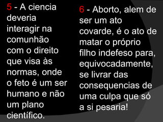 5  - A ciencia deveria interagir na comunhão com o direito que visa às normas, onde o feto é um ser humano e não um plano científico. 6  - Aborto, alem de ser um ato covarde, é o ato de matar o próprio filho indefeso para, equivocadamente, se livrar das consequencias de uma culpa que só a si pesaria! 