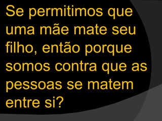 Se permitimos que uma mãe mate seu filho, então porque somos contra que as pessoas se matem entre si? 