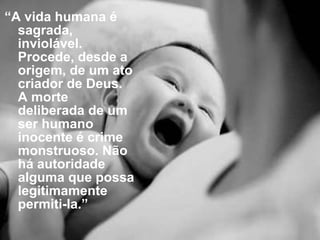 “ A vida humana é sagrada, inviolável. Procede, desde a origem, de um ato criador de Deus. A morte deliberada de um ser humano inocente é crime monstruoso. Não há autoridade alguma que possa legitimamente permiti-la.” 