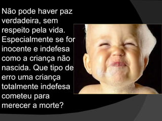 Não pode haver paz verdadeira, sem respeito pela vida. Especialmente se for inocente e indefesa como a criança não nascida. Que tipo de erro uma criança totalmente indefesa cometeu para merecer a morte? 