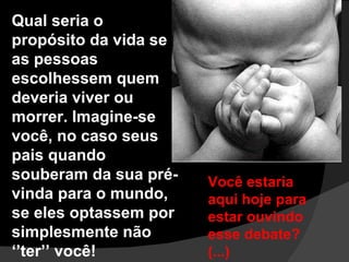 Qual seria o propósito da vida se as pessoas escolhessem quem deveria viver ou morrer. Imagine-se você, no caso seus pais quando souberam da sua pré-vinda para o mundo, se eles optassem por simplesmente não ‘’ter’’ você!  Você estaria aqui hoje para  estar ouvindo esse debate?(...) 