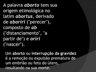 A palavra  aborto  tem sua origem etimológica no latim  abortus , derivado de  aboriri  ("perecer"), composto de  ab   ("distanciamento", "a partir de") e  oriri  ("nascer"). Um  aborto  ou  interrupção da gravidez  é a remoção ou expulsão prematura de um embrião ou feto do útero, resultando na sua morte. 