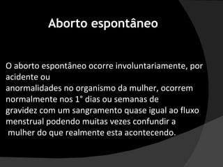 O aborto espontâneo ocorre involuntariamente, por acidente ou  anormalidades no organismo da mulher, ocorrem normalmente nos 1° dias ou semanas de  gravidez com um sangramento quase igual ao fluxo menstrual podendo muitas vezes confundir a mulher do que realmente esta acontecendo. Aborto espontâneo 