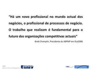 “Há um novo profissional no mundo actual dos
         negócios, o profissional de processos de negócio.
         O trabalho que realizam é fundamental para o
         futuro das organizações competitivas actuais”
                              Brett Champlin, Presidente da ABPMP em Out2006




BPM
Business Process Management
 