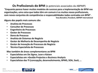 Os Profissionais do BPM (e potenciais associados da ABPMP)
  "Enquanto parece haver muitos modelos de sucesso para a implementação de BPM nas
  organizações, uma coisa que todos têm em comum é os muitos novos profissionais,
  com novos conjuntos de competências e responsabilidades todas centradas em BPM".
                                                   Tony Benedict, President, ABPMP International
  Alguns dos papéis mais comuns são:
    • Analista de Processos
    • Consultor de Processos
    • Engenheiro de Processos
    • Gestor de Processos
    • Dono de Processo
    • Analista de Sistemas de Negócio
    • Gestor de Melhoria de Desempenho de Negócio
    • Gestor de Inovação de Processos de Negócio
    • Técnico Especialista de Processos
      Mas também de áreas complementares ao BPM
      • Especialistas em Six Sigma, Lean e Kaizen
      • Especialistas em >Gestão Projectos e Business Analysis
      • Especialistas das TI (concepção, desenvolvimento, BPMS, SOA, SaaS, …


BPM
Business Process Management
 