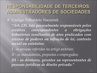 Código Tributário Nacional: "Art. 135. São pessoalmente responsáveis pelos créditos correspondentes a obrigações tributárias resultantes de atos praticados com excesso de poderes ou infração de lei, contrato social ou estatutos: I - as pessoas referidas no artigo anterior; II - os mandatários, prepostos e empregados; III - os diretores, gerentes ou representantes de pessoas jurídicas de direito privado." 