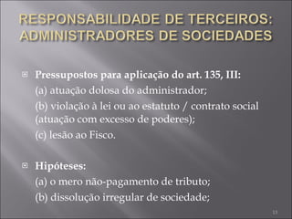 Pressupostos para aplicação do art. 135, III: (a) atuação dolosa do administrador; (b) violação à lei ou ao estatuto / contrato social (atuação com excesso de poderes);  (c) lesão ao Fisco. Hipóteses: (a) o mero não-pagamento de tributo; (b) dissolução irregular de sociedade; 