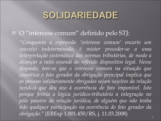 O “interesse comum” definido pelo STJ: "Conquanto a expressão 'interesse comum' encarte um conceito indeterminado, é mister proceder-se a uma interpretação sistemática das normas tributárias, de modo a alcançar a ratio essendi do referido dispositivo legal. Nesse diapasão, tem-se que o interesse comum na situação que constitua o fato gerador da obrigação principal implica que as pessoas solidariamente obrigadas sejam sujeitos da relação jurídica que deu azo à ocorrência do fato imponível. Isto porque feriria a lógica jurídico-tributária a integração no pólo passivo da relação jurídica, de alguém que não tenha tido qualquer participação na ocorrência do fato gerador da obrigação.“  (EREsp 1.001.450/RS, j. 11.03.2008) 