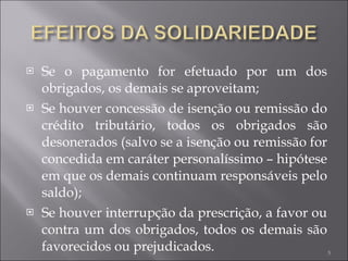 Se o pagamento for efetuado por um dos obrigados, os demais se aproveitam; Se houver concessão de isenção ou remissão do crédito tributário, todos os obrigados são desonerados (salvo se a isenção ou remissão for concedida em caráter personalíssimo – hipótese em que os demais continuam responsáveis pelo saldo); Se houver interrupção da prescrição, a favor ou contra um dos obrigados, todos os demais são favorecidos ou prejudicados. 