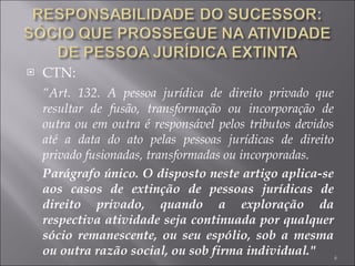 CTN: “ Art. 132. A pessoa jurídica de direito privado que resultar de fusão, transformação ou incorporação de outra ou em outra é responsável pelos tributos devidos até a data do ato pelas pessoas jurídicas de direito privado fusionadas, transformadas ou incorporadas. Parágrafo único. O disposto neste artigo aplica-se aos casos de extinção de pessoas jurídicas de direito privado, quando a exploração da respectiva atividade seja continuada por qualquer sócio remanescente, ou seu espólio, sob a mesma ou outra razão social, ou sob firma individual." 