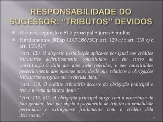 Alcance, segundo o STJ: principal + juros + multas.  Fundamentos (REsp 1.017.186/SC): art. 129 c/c art. 139 c/c art. 113, §1º: "Art. 129. O disposto nesta Seção aplica-se por igual aos créditos tributários definitivamente constituídos ou em curso de constituição à data dos atos nela referidos, e aos constituídos posteriormente aos mesmos atos, desde que relativos a obrigações tributárias surgidas até a referida data.“ “ Art. 139. O crédito tributário decorre da obrigação principal e tem a mesma natureza desta.” “ Art. 113, §1º. A obrigação principal surge com a ocorrência do fato gerador, tem por objeto o pagamento de tributo ou penalidade pecuniária e extingue-se juntamente com o crédito dela decorrente.” 