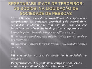 "Art. 134. Nos casos de impossibilidade de exigência do cumprimento da obrigação principal pelo contribuinte, respondem solidariamente com este nos atos em que intervierem ou pelas omissões de que forem responsáveis: I - os pais, pelos tributos devidos por seus filhos menores; II - os tutores e curadores, pelos tributos devidos por seus tutelado sou curatelados; III - os administradores de bens de terceiros, pelos tributos devidos por estes; (...) VII - os sócios, no caso de liquidação de sociedade de pessoas.” Parágrafo único. O disposto neste artigo só se aplica, em matéria de penalidades, às de caráter moratório." 