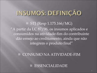 STJ (Resp 1.175.166/MG) “ A partir da LC 87/96, os insumos aplicados e consumidos na atividade-fim do contribuinte dão ensejo ao creditamento, ainda que não integrem o produto final” CONSUMO NA ATIVIDADE-FIM ESSENCIALIDADE  
