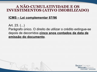 A NÃO-CUMULATIVIDADE E OS
INVESTIMENTOS (ATIVO IMOBILIZADO)
ICMS – Lei complementar 87/96

Art. 23. (...)
Parágrafo único. O direito de utilizar o crédito extingue-se
depois de decorridos cinco anos contados da data de
emissão do documento.
 