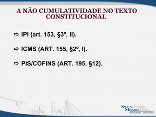 A NÃO CUMULATIVIDADE NO TEXTO
         CONSTITUCIONAL

 IPI (art. 153, §3º, II).

 ICMS (ART. 155, §2º, I).

 PIS/COFINS (ART. 195, §12).
 