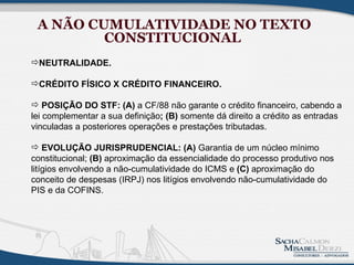 A NÃO CUMULATIVIDADE NO TEXTO
         CONSTITUCIONAL
NEUTRALIDADE.

CRÉDITO FÍSICO X CRÉDITO FINANCEIRO.

 POSIÇÃO DO STF: (A) a CF/88 não garante o crédito financeiro, cabendo a
lei complementar a sua definição; (B) somente dá direito a crédito as entradas
vinculadas a posteriores operações e prestações tributadas.

 EVOLUÇÃO JURISPRUDENCIAL: (A) Garantia de um núcleo mínimo
constitucional; (B) aproximação da essencialidade do processo produtivo nos
litígios envolvendo a não-cumulatividade do ICMS e (C) aproximação do
conceito de despesas (IRPJ) nos litígios envolvendo não-cumulatividade do
PIS e da COFINS.
 