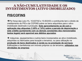 A NÃO-CUMULATIVIDADE E OS
INVESTIMENTOS (ATIVO IMOBILIZADO)

PIS/COFINS
Por força das Leis nºs. 10.637/02 e 10.833/03 o contribuinte tem o direito de
creditamento do PIS e da COFINS sobre os bens adquiridos para o ativo
imobilizado destinado à produção. Este aproveitamento se dá com a
aplicação das alíquotas (1,65% e 7,6%) sobre a parcela de depreciação e
este crédito (juntamente com os demais constantes dos mencionados
textos legais) será oponível aos débitos apurados;

 máquinas, equipamentos e outros bens incorporados ao ativo imobilizado,
adquiridos ou fabricados para locação a terceiros, ou para utilização na
produção de bens destinados à venda ou na prestação de serviços;
Edificações e benfeitorias em imóveis próprios ou de terceiros, utilizados nas
atividades da empresa.
 