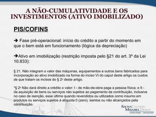 A NÃO-CUMULATIVIDADE E OS
INVESTIMENTOS (ATIVO IMOBILIZADO)

PIS/COFINS
 Fase pré-operacional: início do crédito a partir do momento em
que o bem está em funcionamento (lógica da depreciação)

Ativo em imobilização (restrição imposta pelo §21 do art. 3º da Lei
10.833):

§ 21. Não integram o valor das máquinas, equipamentos e outros bens fabricados para
incorporação ao ativo imobilizado na forma do inciso VI do caput deste artigo os custos
de que tratam os incisos do § 2o deste artigo.

*§ 2o Não dará direito a crédito o valor: I - de mão-de-obra paga a pessoa física; e II -
da aquisição de bens ou serviços não sujeitos ao pagamento da contribuição, inclusive
no caso de isenção, esse último quando revendidos ou utilizados como insumo em
produtos ou serviços sujeitos à alíquota 0 (zero), isentos ou não alcançados pela
contribuição.
 