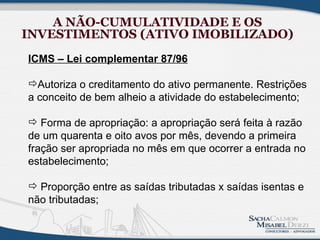 A NÃO-CUMULATIVIDADE E OS
INVESTIMENTOS (ATIVO IMOBILIZADO)
ICMS – Lei complementar 87/96

Autoriza o creditamento do ativo permanente. Restrições
a conceito de bem alheio a atividade do estabelecimento;

 Forma de apropriação: a apropriação será feita à razão
de um quarenta e oito avos por mês, devendo a primeira
fração ser apropriada no mês em que ocorrer a entrada no
estabelecimento;

 Proporção entre as saídas tributadas x saídas isentas e
não tributadas;
 