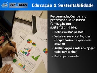 Educação & Sustentabilidade

        Recomendações para o
        profissional que busca
        formação em
        sustentabilidade:
        • Definir missão pessoal
        • Valorizar sua vocação, suas
          competências e experiência
          anterior
        • Avaliar opções antes de “jogar
          tudo para o alto”
        • Entrar para a rede
 